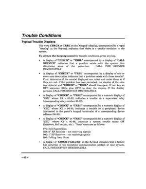 Page 62 
 
– 62 – 
Trouble Conditions 
Typical Trouble Displays 
The word CHECK or TRBL on the Keypads display, accompanied by a rapid 
beeping at the Keypad, indicates that there is a trouble condition in the 
system.  
To silence the beeping sound for trouble conditions, press any key. 
• A display of “CHECK” or “TRBL” accompanied by a display of CALL 
SERVICE indicates that a problem exists with the system that 
eliminates some of the protection.  CALL FOR SERVICE 
IMMEDIATELY.  
• A display of “CHECK” or...