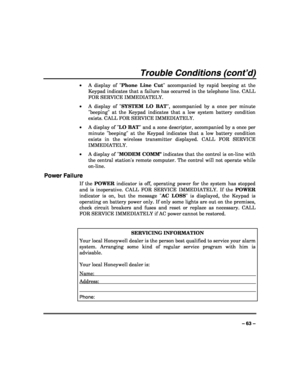 Page 63 
 
– 63 – 
Trouble Conditions (cont’d) 
• A display of Phone Line Cut accompanied by rapid beeping at the 
Keypad indicates that a failure has occurred in the telephone line. CALL 
FOR SERVICE IMMEDIATELY. 
• A display of SYSTEM LO BAT, accompanied by a once per minute 
beeping at the Keypad indicates that a low system battery condition 
exists. CALL FOR SERVICE IMMEDIATELY. 
• A display of LO BAT and a zone descriptor, accompanied by a once per 
minute beeping at the Keypad indicates that a low battery...