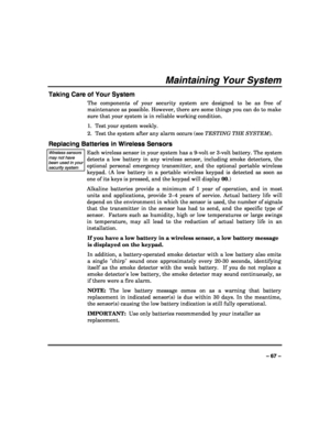 Page 67 
 
– 67 – 
Maintaining Your System 
Taking Care of Your System 
The components of your security system are designed to be as free of 
maintenance as possible. However, there are some things you can do to make 
sure that your system is in reliable working condition. 
1.  Test your system weekly. 
2.  Test the system after any alarm occurs (see TESTING THE SYSTEM). 
Replacing Batteries in Wireless Sensors 
Wireless sensors may not have been used in your security system  
Each wireless sensor in your...