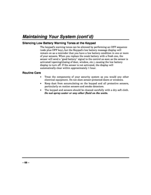 Page 68 
 
– 68 – 
Maintaining Your System (cont’d) 
Silencing Low Battery Warning Tones at the Keypad 
The keypad’s warning tones can be silenced by performing an OFF sequence 
(code plus OFF key), but the Keypads low battery message display will 
remain on as a reminder that you have a low battery condition in one or more 
of your sensors. When you replace the weak battery with a fresh one, the 
sensor will send a good battery signal to the control as soon as the sensor is 
activated (opening/closing of door,...