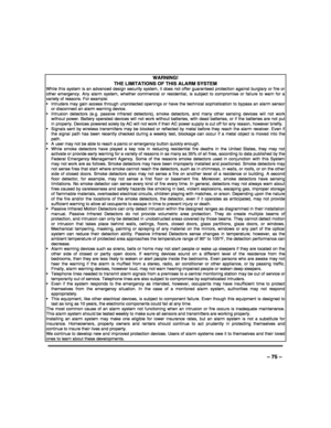 Page 75 
 
– 75 – 
WARNING!   
THE LIMITATIONS OF THIS ALARM SYSTEM While this system is an advanced design security system, it does not offer guaranteed protection against burglary or fire or other emergency. Any alarm system, whether commercial or residential, is subject to compromise or failure to warn for a variety of reasons. For example:   Intruders may gain access through unprotected openings or have the technical sophistication to bypass an alarm sensor or disconnect an alarm warning device. ...