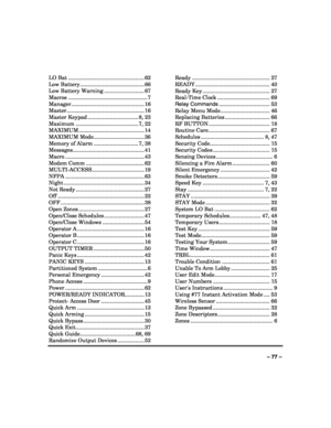 Page 77 
 
– 77 –  LO Bat ................................................... 62 
Low Battery ........................................... 66 
Low Battery Warning ........................... 67 
Macros ..................................................... 7 
Manager................................................. 16 
Master .................................................... 16 
Master Keypad .................................. 8, 23 
Maximum .......................................... 7, 22 
MAXIMUM...