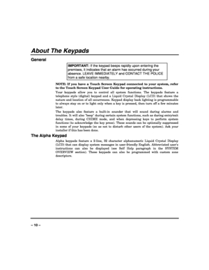 Page 10 
 
– 10 – 
About The Keypads 
General 
IMPORTANT: If the keypad beeps rapidly upon entering the 
premises, it indicates that an alarm has occurred during your 
absence. LEAVE IMMEDIATELY and CONTACT THE POLICE 
from a safe location nearby. 
NOTE: If you have a Touch Screen Keypad connected to your system, refer 
to the Touch Screen Keypad User Guide for operating instructions. 
Your keypads allow you to control all system functions. The keypads feature a 
telephone style (digital) keypad and a Liquid...