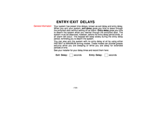 Page 12–12–
ENTRY/EXIT DELAYS
General Information
Your system has preset time delays, known as exit delay and entry delay.
When you arm your system, exit delay gives you time to leave through
the entry/exit door without setting off an alarm. Entry delay gives you time
to disarm the system when you reenter through the entry/exit door. The
system must be disarmed, however, before the entry delay period ends, or
an alarm will occur. The keypad will beep slowly during the entry delay
period, reminding you to disarm...