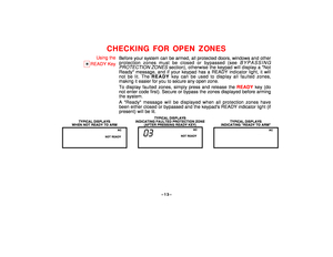 Page 13–13–
CHECKING FOR OPEN ZONES
Using the
T
READY KeyBefore your system can be armed, all protected doors, windows and other
protection zones must be closed or bypassed (see 
BYPASSING
PROTECTION
 ZONES
 section), otherwise the keypad will display a Not
Ready message, and if your keypad has a READY indicator light, it will
not be lit. The READY key can be used to display all faulted zones,
making it easier for you to secure any open zone.
To display faulted zones, simply press and release the READY key (do...