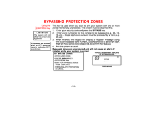 Page 14–14–
BYPASSING PROTECTION ZONES
Using the
6
BYPASS KeyLIMITATION
The system will notallow fire zones to bebypassed.
All bypasses are removedwhen an OFF sequence(security code plus OFF)is performed.
This key is used when you want to arm your system with one or more
zones intentionally unprotected. The system must be disarmed first.
1.  Enter your security code and press the BYPASS key.
2.  Enter zone number(s) for the zone(s) to be bypassed (e.g., 06, 10,
13, etc.). 
Single digit zone numbers must be...