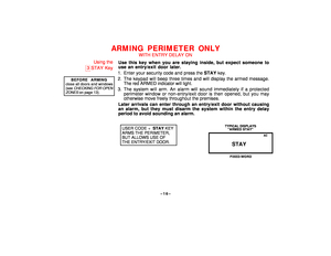 Page 16–16–
ARMING PERIMETER ONLY
WITH ENTRY DELAY ON
Using the
3
STAY Key
BEFORE ARMING
close all doors and windows(see 
CHECKING
 FOR OPEN
ZONES
 on page 13).
Use this key when you are staying inside, but expect someone to
use an entry/exit door later.
1. Enter your security code and press the STAY key.
2. The keypad will beep three times and will display the armed message.
The red ARMED indicator will light.
3. The system will arm. An alarm will sound immediately if a protected
perimeter window or...