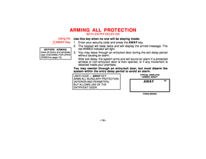 Page 18–18–
ARMING ALL PROTECTION
WITH ENTRY DELAY ON
Using the
2
AWAY Key
BEFORE ARMING
close all doors and windows(see 
CHECKING
 FOR OPEN
ZONES
 on page 13).
Use this key when no one will be staying inside.
1. Enter your security code and press the AWAY key.
2. The keypad will beep twice and will display the armed message. The
red ARMED indicator will light.
3. You may leave through an entry/exit door during the exit delay period
without causing an alarm.
After exit delay, the system arms and will sound an...