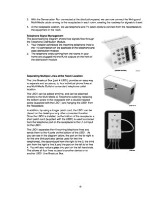 Page 5-5- 3.  With the Demarcation Run connected at the distribution panel, we can now connect the Wiring and 
Multi-Media cable running to the receptacles in each room, creating the roadway for signals to travel. 
4.  At the receptacle location, we use telephone and TV patch cords to connect from the receptacles to 
the equipment in the room. 
Telephone Signal Management 
The accompanying diagram shows how signals flow through 
the Telephone Distribution Module. 
1.  Your installer connected the incoming...