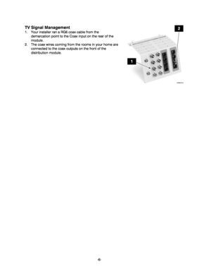 Page 6-6-
TV Signal Management 
1.  Your installer ran a RG6 coax cable from the 
demarcation point to the Coax input on the rear of the 
module.   
2.  The coax wires coming from the rooms in your home are 
connected to the coax outputs on the front of the 
distribution module. 