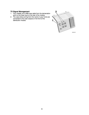 Page 6-6-
TV Signal Management 
1.  Your installer ran a RG6 coax cable from the demarcation 
point to the Coax input on the rear of the module.   
2.  The coax wires coming from the rooms in your home are 
connected to the coax outputs on the front of the 
distribution module. 