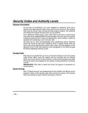 Page 16 
 
– 16 – 
Security Codes and Authority Levels 
General Information 
At the time of installation, you were assigned an authority level and a 
personal four-digit security code, known only to you and yours. The security 
code must be entered when arming and disarming the system. The authority 
level defines the system functions that you can perform.  
As an additional safety feature, other users that do not have a need to know 
your code can be assigned different security codes, and each user can be...