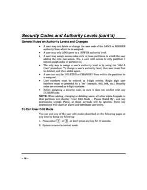 Page 18 
 
– 18 – 
Security Codes and Authority Levels (cont’d) 
General Rules on Authority Levels and Changes 
• A user may not delete or change the user code of the SAME or HIGHER 
authority than which he is assigned. 
• A user may only ADD users to a LOWER authority level. 
• A user may assign access codes only to those partitions to which the user 
adding the code has access. (Ex. a user with access to only partition 1 
cannot assign codes in partition 2.) 
• The only way to assign a users authority level...
