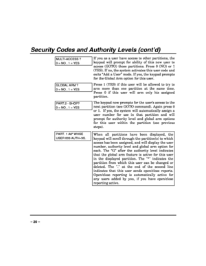 Page 20 
 
– 20 – 
Security Codes and Authority Levels (cont’d) 
MULTI-ACCESS ? 
0 = NO , 1 = YES 
If you as a user have access to other partitions, the 
keypad will prompt for ability of this new user to 
access (GOTO) those partitions. Press 0 (NO) or 1 
(YES). If no, the system activates this user code and 
exits “Add a User” mode. If yes, the keypad prompts 
for the Global Arm option for this user. 
GLOBAL ARM ? 
0 = NO , 1 = YES 
Press 1 (YES) if this user will be allowed to try to 
arm more than one...