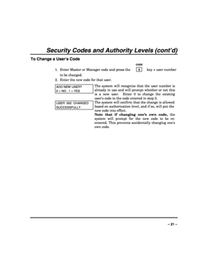 Page 21 
 
– 21 – 
Security Codes and Authority Levels (cont’d) 
To Change a Users Code 
   CODE 
1.  Enter Master or Manager code and press the    8    key + user number 
to be changed. 
2.  Enter the new code for that user.  
ADD NEW USER? 
0 = NO , 1 = YES 
The system will recognize that the user number is 
already in use and will prompt whether or not this 
is a new user.  Enter 0 to change the existing 
users code to the code entered in step 3.  
USER  002  CHANGED 
SUCCESSFULLY 
The system will confirm...