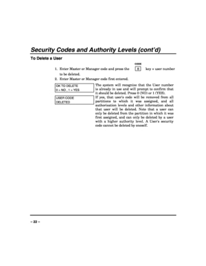 Page 22 
 
– 22 – 
Security Codes and Authority Levels (cont’d) 
To Delete a User 
   CODE 
1.  Enter Master or Manager code and press the    8    key + user number 
to be deleted. 
2.  Enter Master or Manager code first entered.  
OK TO DELETE  
0 = NO , 1 = YES 
The system will recognize that the User number 
is already in use and will prompt to confirm that 
it should be deleted. Press 0 (NO) or 1 (YES).  
USER CODE 
DELETED 
If yes, that users code will be removed from all 
partitions to which it was...