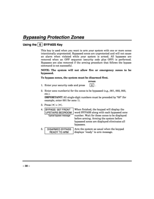 Page 30 
 
– 30 – 
Bypassing Protection Zones 
Using the   6  BYPASS Key 
This key is used when you want to arm your system with one or more zones 
intentionally unprotected. Bypassed zones are unprotected and will not cause 
an alarm when violated while your system is armed. All bypasses are 
removed when an OFF sequence (security code plus OFF) is performed. 
Bypasses are also removed if the arming procedure that follows the bypass 
command is not successful. 
NOTE: The system will not allow fire or emergency...