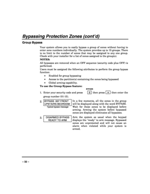 Page 32 
 
– 32 – 
Bypassing Protection Zones (cont’d) 
Group Bypass 
Your system allows you to easily bypass a group of zones without having to 
enter zone numbers individually. The system provides up to 15 groups. There 
is no limit to the number of zones that may be assigned to any one group. 
Check with your installer for a list of zones assigned to the group(s). 
NOTES:  
All bypasses are removed when an OFF sequence (security code plus OFF) is 
performed. 
Users must be assigned the following attributes...