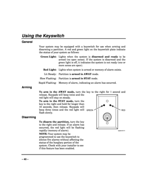 Page 40 
 
– 40 – 
Using the Keyswitch 
General 
Your system may be equipped with a keyswitch for use when arming and 
disarming a partition. A red and green light on the keyswitch plate indicate 
the status of your system as follows: 
 Green Light:  Lights when the system is disarmed and ready to be 
armed (no open zones). If the system is disarmed and the 
green light is off, it indicates the system is not ready (one or 
more zones are open). 
 Red Light:  Lights when system is armed or memory of alarm...