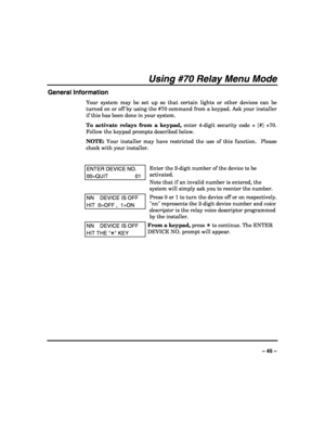 Page 45 
 
– 45 – 
Using #70 Relay Menu Mode 
General Information 
Your system may be set up so that certain lights or other devices can be 
turned on or off by using the #70 command from a keypad. Ask your installer 
if this has been done in your system. 
To activate relays from a keypad, enter 4-digit security code + [#] +70. 
Follow the keypad prompts described below. 
NOTE: Your installer may have restricted the use of this function.  Please 
check with your installer. 
 
ENTER DEVICE NO. 
00=QUIT 01 
Enter...