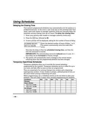 Page 46 
 
– 46 – 
Using Schedules 
Delaying the Closing Time 
Your systems programmed schedules may automatically arm the system at a 
predetermined time. In the event a user must stay on the premises later than 
usual, users with master or manager authority levels can manually delay the 
automatic arming (closing) time up to 2 hours. To delay the closing time: 
1.  Enter your security code (master or manager authority levels only). 
2. Press the  # 
 key, followed by 82. 
3.  A menu prompt will be displayed,...