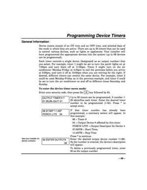 Page 49 
 
– 49 – 
Programming Device Timers 
General Information 
Device timers consist of an ON time and an OFF time, and selected days of 
the week in which they are active. There are up to 20 timers that can be used 
to control various devices, such as lights or appliances. Your installer will 
have programmed the appropriate devices into the system (up to 96 devices 
can be programmed).  
Each timer controls a single device (designated as an output number) that 
you select. For example, timer 1 might be...