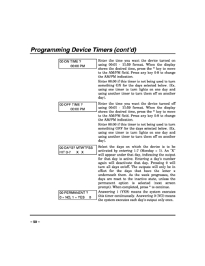 Page 50 
 
– 50 – 
Programming Device Timers (cont’d) 
 
00 ON TIME ? 
00:00 PM 
Enter the time you want the device turned on 
using 00:01 - 11:59 format. When the display 
shows the desired time, press the * key to move 
to the AM/PM field. Press any key 0-9 to change 
the AM/PM indication. 
Enter 00:00 if this timer is not being used to turn 
something ON for the days selected below. (Ex. 
using one timer to turn lights on one day and 
using another timer to turn them off on another 
day). 
00 OFF TIME ?...
