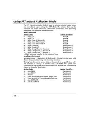 Page 52 
 
– 52 – 
Using #77 Instant Activation Mode 
The #77 Instant Activation Mode is used to activate outputs, bypass zones, 
etc. immediately upon exiting the #77 Mode. The actions that may be 
activated are relay commands, arm/disarm commands, zone bypassing 
commands, and open/close access conditions. 
Relay Commands 
Action Code
 Action Specifier 
01   Relay On  Relay #  
02   Relay Off  Relay #   
03   Relay Close for 2 seconds  Relay #   
04   Relay Close XX minutes ✳ Relay # 
05   Relay Close YY...