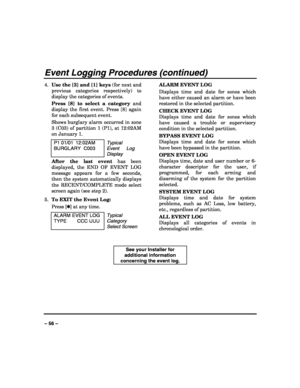 Page 56 
 
– 56 – 
Event Logging Procedures (continued) 
4. Use the [3] and [1] keys (for next and 
previous categories respectively) to 
display the categories of events. 
Press [8] to select a category and 
display the first event. Press [8] again 
for each subsequent event. 
Shows burglary alarm occurred in zone 
3 (C03) of partition 1 (P1), at 12:02AM 
on January 1. 
P1 01/01  12:02AM 
BURGLARY C003 
Typical 
Event Log 
Display
 
After the last event has been 
displayed, the END OF EVENT LOG 
message...