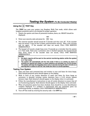 Page 57 
 
– 57 – 
Testing the System (To Be Conducted Weekly) 
Using the   5  TEST Key 
The TEST key puts your system into Burglary Walk Test mode, which allows each 
burglary protection point to be checked for proper operation. 
1.  Disarm the system and close all protected windows, doors, etc. READY should be 
displayed. 
  TEST 
2.  Enter your security code and press the  5  key. 
3.  The external sounder should sound for 3 seconds and then turn off.  If the sounder 
does not sound, it may be due to dialer...