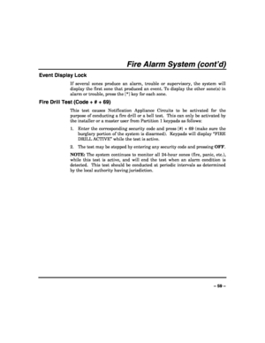 Page 59 
 
– 59 – 
Fire Alarm System (cont’d) 
Event Display Lock 
If several zones produce an alarm, trouble or supervisory, the system will 
display the first zone that produced an event. To display the other zone(s) in 
alarm or trouble, press the [*] key for each zone.   
Fire Drill Test (Code + # + 69) 
This test causes Notification Appliance Circuits to be activated for the 
purpose of conducting a fire drill or a bell test.  This can only be activated by 
the installer or a master user from Partition 1...