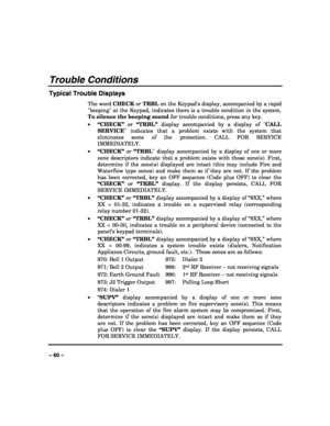 Page 60 
 
– 60 – 
Trouble Conditions 
Typical Trouble Displays 
The word CHECK or TRBL on the Keypads display, accompanied by a rapid 
beeping at the Keypad, indicates there is a trouble condition in the system. 
To silence the beeping sound for trouble conditions, press any key. 
• “CHECK” or “TRBL” display accompanied by a display of CALL 
SERVICE indicates that a problem exists with the system that 
eliminates some of the protection. CALL FOR SERVICE 
IMMEDIATELY.  
• “CHECK” or “TRBL display accompanied by...