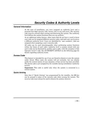 Page 15 
 
– 15 – 
Security Codes & Authority Levels 
General Information 
At the time of installation, you were assigned an authority level and a 
personal four-digit security code, known only to you and yours. The security 
code must be entered when arming and disarming the system. The authority 
level defines the system functions that you can perform.  
As an additional safety feature, other users that do not have a need to know 
your code can be assigned different security codes, and each user can be given...
