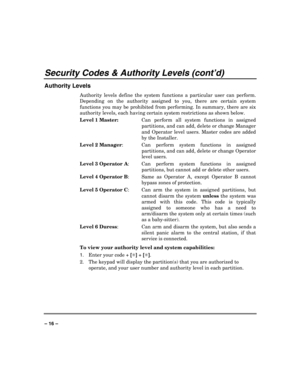 Page 16 
 
– 16 – 
Security Codes & Authority Levels (cont’d) 
Authority Levels 
Authority levels define the system functions a particular user can perform. 
Depending on the authority assigned to you, there are certain system 
functions you may be prohibited from performing. In summary, there are six 
authority levels, each having certain system restrictions as shown below. 
Level 1 Master:  Can perform all system functions in assigned 
partitions, and can add, delete or change Manager 
and Operator level...