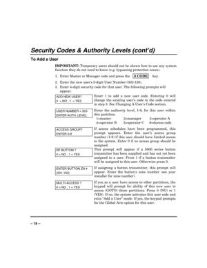 Page 18 
 
– 18 – 
Security Codes & Authority Levels (cont’d) 
To Add a User 
IMPORTANT: Temporary users should not be shown how to use any system 
function they do not need to know (e.g. bypassing protection zones). 
1.  Enter Master or Manager code and press the  8 CODE
    key. 
2.  Enter the new users 3-digit User Number (002-150). 
3.  Enter 4-digit security code for that user. The following prompts will 
appear. 
ADD NEW USER? 
0  = NO , 1  = YES
Enter 1 to add a new user code. Entering 0 will 
change the...