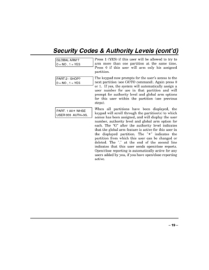 Page 19 
 
– 19 – 
Security Codes & Authority Levels (cont’d) 
GLOBAL ARM ? 
0 = NO , 1 = YES
Press 1 (YES) if this user will be allowed to try to 
arm more than one partition at the same time. 
Press 0 if this user will arm only his assigned 
partition. 
PART.2 - SHOP? 
0 = NO , 1 = YES
The keypad now prompts for the user’s access to the 
next partition (see GOTO command). Again press 0 
or 1.  If yes, the system will automatically assign a 
user number for use in that partition and will 
prompt for authority...