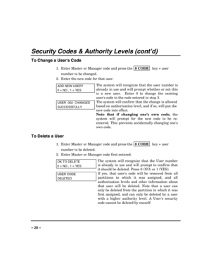 Page 20 
 
– 20 – 
Security Codes & Authority Levels (cont’d) 
To Change a Users Code 
1.  Enter Master or Manager code and press the 8 CODE  key + user 
number to be changed. 
2.  Enter the new code for that user.  
ADD NEW USER? 
0 = NO , 1 = YES
The system will recognize that the user number is 
already in use and will prompt whether or not this 
is a new user.  Enter 0 to change the existing 
users code to the code entered in step 3.
  
USER  002  CHANGED 
SUCCESSFULLY 
The system will confirm that the...