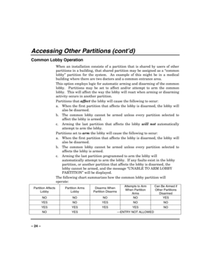 Page 24 
 
– 24 – 
Accessing Other Partitions (cont’d) 
Common Lobby Operation 
When an installation consists of a partition that is shared by users of other 
partitions in a building, that shared partition may be assigned as a “common 
lobby” partition for the system.  An example of this might be in a medical 
building where there are two doctors and a common entrance area. 
This option employs logic for automatic arming and disarming of the common 
lobby.  Partitions may be set to affect and/or attempt to arm...