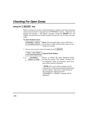 Page 26 
 
– 26 – 
Checking For Open Zones 
Using the ✳ READY  
Key 
Before arming your system, all protected doors, windows and other protection 
zones must be closed or bypassed (see BYPASSING section).  Otherwise the 
keypad will display a Not Ready message. Using the 
READY key will 
display all zones that are faulted, making it easier for you to secure any open 
zones.
 
To show faulted zones: 
 DISARMED - PRESS 
7
 TO SHOW FAULTS 
Note: Some keypads light a green LED when 
the system is ready. If not lit,...
