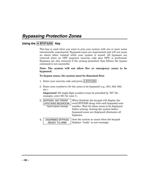 Page 28 
 
– 28 – 
Bypassing Protection Zones 
Using the 6 BYPASS  
Key 
This key is used when you want to arm your system with one or more zones 
intentionally unprotected. Bypassed zones are unprotected and will not cause 
an alarm when violated while your system is armed. All bypasses are 
removed when an OFF sequence (security code plus OFF) is performed. 
Bypasses are also removed if the arming procedure that follows the bypass 
command is not successful. 
Note: The system will not allow fire or emergency...