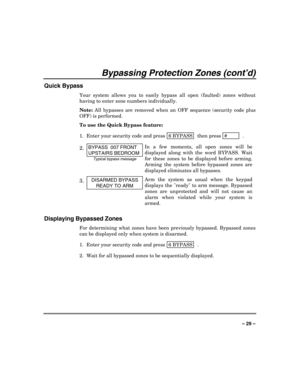 Page 29 
 
– 29 – 
Bypassing Protection Zones (cont’d) 
Quick Bypass 
Your system allows you to easily bypass all open (faulted) zones without 
having to enter zone numbers individually.  
Note: All bypasses are removed when an OFF sequence (security code plus 
OFF) is performed. 
To use the Quick Bypass feature: 
1.  Enter your security code and press  6 BYPASS
  then press
 #          .
 
2. BYPASS  007 FRONT 
UPSTAIRS BEDROOM 
Typical bypass message 
In a few moments, all open zones will be 
displayed along...