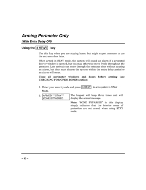 Page 30 
 
– 30 – 
Arming Perimeter Only 
(With Entry Delay ON) 
Using the 3 STAY  
 key 
Use this key when you are staying home, but might expect someone to use 
the entrance door later. 
When armed in STAY mode, the system will sound an alarm if a protected 
door or window is opened, but you may otherwise move freely throughout the 
premises. Late arrivals can enter through the entrance door without causing 
an alarm, but they must disarm the system within the entry delay period or 
an alarm will occur....