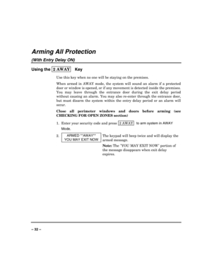 Page 32 
 
– 32 – 
Arming All Protection 
(With Entry Delay ON) 
Using the 2 AWAY  
 Key 
Use this key when no one will be staying on the premises. 
When armed in AWAY mode, the system will sound an alarm if a protected 
door or window is opened, or if any movement is detected inside the premises. 
You may leave through the entrance door during the exit delay period 
without causing an alarm. You may also re-enter through the entrance door, 
but must disarm the system within the entry delay period or an alarm...