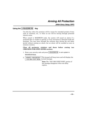 Page 33 
 
– 33 – 
Arming All Protection 
(With Entry Delay OFF) 
Using the 4 MAXIMUM  
 Key 
Use this key when the premises will be vacant for extended periods of time 
such as vacations, etc., or when no one will be moving through protected 
interior areas. 
When armed in MAXIMUM mode, the system will sound an alarm if a 
protected door or window is opened, or if any movement is detected inside the 
premises. You may leave through the entrance door during the exit delay 
period without causing an alarm, but...