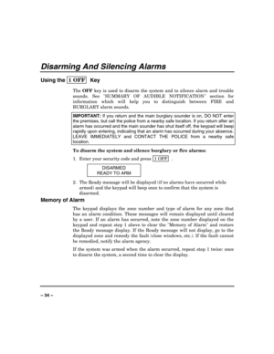 Page 34 
 
– 34 – 
Disarming And Silencing Alarms 
Using the 1 OFF  
Key 
The 
OFF key is used to disarm the system and to silence alarm and trouble 
sounds. See SUMMARY OF AUDIBLE NOTIFICATION section for 
information which will help you to distinguish between FIRE and 
BURGLARY alarm sounds. 
IMPORTANT: 
If you return and the main burglary sounder is on, DO NOT enter 
the premises, but call the police from a nearby safe location. If you return after an 
alarm has occurred and the main sounder has shut itself...
