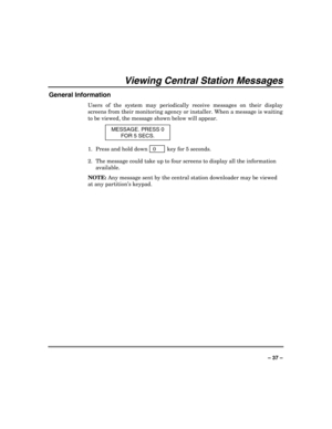 Page 37 
 
– 37 – 
Viewing Central Station Messages 
General Information 
Users of the system may periodically receive messages on their display 
screens from their monitoring agency or installer. When a message is waiting 
to be viewed, the message shown below will appear. 
MESSAGE. PRESS 0 
FOR 5 SECS. 
1.  Press and hold down   0      key for 5 seconds. 
2.  The message could take up to four screens to display all the information 
available. 
NOTE: Any message sent by the central station downloader may be...