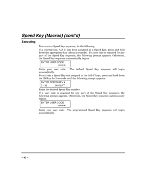 Page 40 
 
– 40 – 
Speed Key (Macros) (cont’d) 
Executing 
To execute a Speed Key sequence, do the following: 
If a lettered key, A-B-C, has been assigned as a Speed Key, press and hold 
down the appropriate key (about 2 seconds).  If a user code is required for any 
part of the Speed Key sequence, the following prompt appears. Otherwise, 
the Speed Key sequence automatically begins. 
ENTER USER CODE 
 7777
 
Enter your user code.  The defined Speed Key sequence will begin 
automatically. 
To activate a Speed...