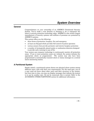 Page 5 
 
– 5 – 
System Overview 
General 
Congratulations on your ownership of an ADEMCO Partitioned Security 
System. Youve made a wise decision in choosing it, for it represents the 
latest in security protection technology today. ADEMCO is the worlds largest 
manufacturer of security systems and millions of premises are protected by 
ADEMCO systems. 
This system offers you the following:  
x
three forms of protection: burglary, fire and emergency  
x
at least one Keypad which provides full control of...