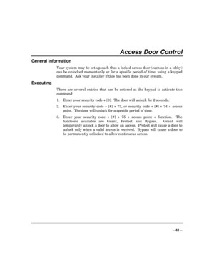 Page 41 
 
– 41 – 
Access Door Control 
General Information 
Your system may be set up such that a locked access door (such as in a lobby) 
can be unlocked momentarily or for a specific period of time, using a keypad 
command.  Ask your installer if this has been done in our system. 
Executing 
There are several entries that can be entered at the keypad to activate this 
command: 
1.  Enter your security code + [0].
  The door will unlock for 2 seconds. 
2.  Enter your security code + [#] + 73, or security code...