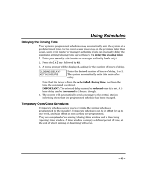 Page 43 
 
– 43 – 
Using Schedules 
Delaying the Closing Time 
Your systems programmed schedules may automatically arm the system at a 
predetermined time. In the event a user must stay on the premises later than 
usual, users with master or manager authority levels can manually delay the 
automatic arming (closing) time up to 2 hours. To delay the closing time: 
1.  Enter your security code (master or manager authority levels only). 
2. Press the
  # 
 key, followed by 82. 
3.  A menu prompt will be displayed,...